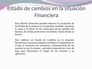 Estado de cambios en la situaciòn
           Financiera
   Este informe financiero permite observar la circulación de
   los fondos de la empresa en un periodo contable, muestran
   la causa y el efecto de las variaciones de las partidas del
   balance, de donde provinieron los fondos y hacia donde se
   fueron.

   Para elaborar un Estado de Cambios en la situación
   financiera es necesario preparar un balance Comparativo en
   el que se muestren los aumentos y disminuciones de las
   cuentas en por lo menos 2 periodos consecutivos; sirve de
   base para determinar el origen de los recursos y su
   aplicación
 