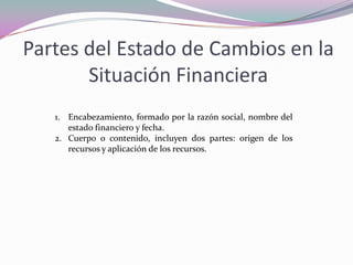 Partes del Estado de Cambios en la
       Situación Financiera
   1. Encabezamiento, formado por la razón social, nombre del
      estado financiero y fecha.
   2. Cuerpo o contenido, incluyen dos partes: origen de los
      recursos y aplicación de los recursos.
 