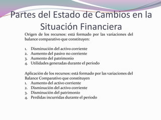 Partes del Estado de Cambios en la
       Situación Financiera
   Origen de los recursos: está formado por las variaciones del
   balance comparativo que constituyen:

   1.   Disminución del activo corriente
   2.   Aumento del pasivo no corriente
   3.   Aumento del patrimonio
   4.   Utilidades generadas durante el periodo

   Aplicación de los recursos: está formado por las variaciones del
   Balance Comparativo que constituyen
   1. Aumento del activo corriente
   2. Disminución del activo corriente
   3. Disminución del patrimonio
   4. Perdidas incurridas durante el periodo
 