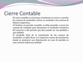 Cierre Contable
   El cierre contable es el proceso consistente en cerrar o cancelar
   las cuentas de resultados y llevar su resultado a las cuentas de
   balance respectivas.
   Al finalizar un periodo contable, se debe proceder a cerrar las
   cuentas de resultado para determinar el resultado económico
   del ejercicio o del periodo que bien puede ser una pérdida o
   una utilidad.
   El resultado final de la cancelación de las cuentas de
   resultados, se debe llevar a la respectiva cuenta de patrimonio
   donde se producirá una disminución en caso de perdida en
   caso contario habrá una utilidad.
 