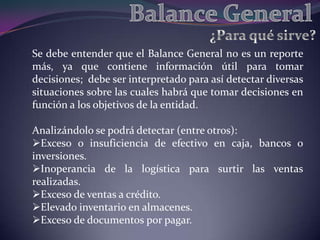Se debe entender que el Balance General no es un reporte
más, ya que contiene información útil para tomar
decisiones; debe ser interpretado para así detectar diversas
situaciones sobre las cuales habrá que tomar decisiones en
función a los objetivos de la entidad.

Analizándolo se podrá detectar (entre otros):
Exceso o insuficiencia de efectivo en caja, bancos o
inversiones.
Inoperancia de la logística para surtir las ventas
realizadas.
Exceso de ventas a crédito.
Elevado inventario en almacenes.
Exceso de documentos por pagar.
 