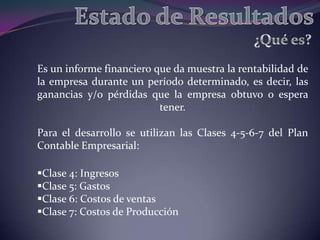 Es un informe financiero que da muestra la rentabilidad de
la empresa durante un período determinado, es decir, las
ganancias y/o pérdidas que la empresa obtuvo o espera
                          tener.

Para el desarrollo se utilizan las Clases 4-5-6-7 del Plan
Contable Empresarial:

Clase 4: Ingresos
Clase 5: Gastos
Clase 6: Costos de ventas
Clase 7: Costos de Producción
 
