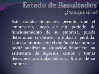Este estado financiero permite que el
empresario, luego de un periodo de
funcionamiento de su empresa, pueda
determinar si obtuvo utilidad o pérdida.
Con esa información el dueño de la empresa
podrá analizar su situación financiera, su
estructura de ingresos, costos y tomar
decisiones acertadas sobre el futuro de su
empresa.
 