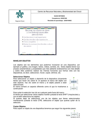 Regional Chocó
Centro de Recursos Naturales y Biodiversidad del Chocó
GUIAS SISTEMAS
Competencia: 220501046
Resultado de aprendizaje: 22050104602
MANEJAR OBJETOS
Los objetos son los elementos que podemos incorporar en una diapositiva, por
ejemplo un gráfico, una imagen, textos, vídeos, sonidos, etc. Estos objetos tienen sus
propias características y propiedades que más adelante analizaremos con más detalle
y sobre ellos podemos realizar las mismas funciones que hemos visto con las
diapositivas, es decir, seleccionar, mover, copiar, eliminar, etc.
Seleccionar Objetos
Para seleccionar un objeto o elemento de la diapositiva únicamente
tienes que hacer clic sobre él. Si aparece el marco del objeto con
este aspecto, haz clic sobre el marco y el objeto pasará a estar
seleccionado.
El marco tomará un aspecto diferente como el que te mostramos a
continuación
Para quitar la selección haz clic en cualquier parte fuera del marco.
Si tienes que seleccionar varios objetos mantén pulsada la tecla SHIFT (mayúsculas) y
con el ratón selecciona los objetos.
Si quieres dejar de seleccionar uno de los objetos que tienes seleccionados
manteniendo pulsada la tecla CTRL selecciona el objeto que quieras quitar de la
selección.
Copiar Objetos
Para copiar un objeto de una diapositiva tenemos que seguir los siguientes pasos:
SENA
TECNICO SISTEMAS
QUIBDO 2015
 