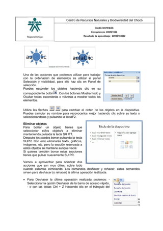 Regional Chocó
Centro de Recursos Naturales y Biodiversidad del Chocó
GUIAS SISTEMAS
Competencia: 220501046
Resultado de aprendizaje: 22050104602
Una de las opciones que podemos utilizar para trabajar
con la ordenación de elementos es utilizar el panel
Selección y visibilidad, para ello haz clic en Panel de
selección.
Puedes esconder los objetos haciendo clic en su
correspondiente botón . Con los botones Mostrar todo y
Ocultar todas esconderás o volverás a mostrar todos los
elementos.
Utiliza las flechas para cambiar el orden de los objetos en la diapositiva.
Puedes cambiar su nombre para reconocerlos mejor haciendo clic sobre su texto o
seleccionándolos y pulsando la teclaF2.
Eliminar objetos
Para borrar un objeto tienes que
seleccionar el/los objeto/s a eliminar
manteniendo pulsada la tecla SH IFT.
Después los puedes borrar pulsando la tecla
SUPR. Con esto eliminarás texto, gráficos,
imágenes, etc. pero la sección reservada a
estos objetos se mantiene aunque vacía:
Si quieres también borrar estas secciones
tienes que pulsar nuevamente SU PR.
Vamos a aprovechar para nombrar dos
acciones que son muy útiles, sobre todo
cuando estamos eliminando. Los comandos deshacer y rehacer, estos comandos
sirven para deshacer (o rehacer) la última operación realizada.
• Para Deshacer la última operación realizada podemos: -
Seleccionar la opción Deshacer de la barra de acceso rápido,
- o con las teclas Ctrl + Z Haciendo clic en el triángulo del
SENA
TECNICO SISTEMAS
QUIBDO 2015
 