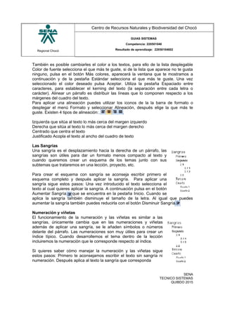 Regional Chocó
Centro de Recursos Naturales y Biodiversidad del Chocó
GUIAS SISTEMAS
Competencia: 220501046
Resultado de aprendizaje: 22050104602
También es posible cambiarles el color a los textos, para ello de la lista desplegable
Color de fuente selecciona el que más te guste, si de la lista que aparece no te gusta
ninguno, pulsa en el botón Más colores, aparecerá la ventana que te mostramos a
continuación y de la pestaña Estándar selecciona el que más te guste. Una vez
seleccionado el color deseado pulsa Aceptar. Utiliza la pestaña Espaciado entre
caracteres, para establecer el kerning del texto (la separación entre cada letra o
carácter). Alinear un párrafo es distribuir las líneas que lo componen respecto a los
márgenes del cuadro del texto.
Para aplicar una alineación puedes utilizar los iconos de la la barra de formato o
desplegar el menú Formato y seleccionar Alineación, después elige la que más te
guste. Existen 4 tipos de alineación:
Izquierda que sitúa al texto lo más cerca del margen izquierdo
Derecha que sitúa al texto lo más cerca del margen derecho
Centrado que centra el texto
Justificado Acopla el texto al ancho del cuadro de texto
Las Sangrías
Una sangría es el desplazamiento hacia la derecha de un párrafo, las
sangrías son útiles para dar un formato menos compacto al texto y
cuando queremos crear un esquema de los temas junto con sus
subtemas que trataremos en una lección, proyecto, etc.
Para crear el esquema con sangría se aconseja escribir primero el
esquema completo y después aplicar la sangría. Para aplicar una
sangría sigue estos pasos: Una vez introducido el texto selecciona el
texto al cual quieres aplicar la sangría. A continuación pulsa en el botón
Aumentar Sangría que se encuentra en la pestaña Inicio. Cuando se
aplica la sangría también disminuye el tamaño de la letra. Al igual que puedes
aumentar la sangría también puedes reducirla con el botón Disminuir Sangría.
Numeración y viñetas
El funcionamiento de la numeración y las viñetas es similar a las
sangrías, únicamente cambia que en las numeraciones y viñetas
además de aplicar una sangría, se le añaden símbolos o números
delante del párrafo. Las numeraciones son muy útiles para crear un
índice típico. Cuando desarrollemos el tema dentro de la lección
incluiremos la numeración que le corresponde respecto al índice.
Si quieres saber cómo manejar la numeración y las viñetas sigue
estos pasos: Primero te aconsejamos escribir el texto sin sangría ni
numeración. Después aplica al texto la sangría que corresponda
SENA
TECNICO SISTEMAS
QUIBDO 2015
 