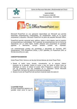Regional Chocó
Centro de Recursos Naturales y Biodiversidad del Chocó
GUIAS SISTEMAS
Competencia: 220501046
Resultado de aprendizaje: 22050104602
Microsoft PowerPoint es una aplicación desarrollada por Microsoft que permite
desarrollar presentaciones multimediales. Es ampliamente usada en el mundo
empresarial y educativo. Microsoft PowerPoint es parte del paquete Microsoft Office.
PowerPoint permite manipular texto, gráficos, videos y otros objetos, para la creación
de presentaciones multimediales. Por lo general, las presentaciones son en forma de
diapositivas con un orden lógico. Suelen utilizarse para proyectarse en pantallas
gigantes o televisores, aunque también pueden ser impresas.
Las presentaciones pueden ser guardadas y ejecutadas en formatos: PPT
(presentación), PPS (PowerPoint Show), o POT (plantilla). En PowerPoint 2007 el
formato de archivo es .pptx.
CONCEPTOS BASICOS
Iniciar Power Point, Vamos a ver las dos formas básicas de iniciar Power Point.
• Desde el botón Inicio situado, normalmente, en la esquina inferior
izquierda de la pantalla. Coloca el cursor y haz clic sobre el botón Inicio se
despliega un menú; al colocar el cursor sobre Programa s, aparece otra lista
con los programas que hay instalados en tu ordenador; buscar Microsoft
PowerPoint, y al hacer clic sobre él e arrancará el programa.
• Desde el icono de PowerPoint del escritorio haciendo doble clic sobre él.
La pantalla inicial
Al iniciar PowerPoint aparece una
pantalla inicial como la que a
SENA
TECNICO SISTEMAS
QUIBDO 2015
 
