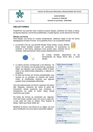 Regional Chocó
Centro de Recursos Naturales y Biodiversidad del Chocó
GUIAS SISTEMAS
Competencia: 220501046
Resultado de aprendizaje: 22050104602
DIBUJAR FORMAS
PowerPoint nos permite crear nuestros propios dibujos, partiendo de líneas o trazos,
de figuras básicas o de formas predefinidas. A estas figuras, se les denomina Formas.
Dibujar una forma
Para dibujar una forma en nuestra presentación, debemos elegir el tipo de forma,
desplegando el botón Formas en la pestaña Inicio o en la pestaña Insertar:
• La sección Líne as, nos permite dibujar líneas rectas, curvas, flechas.
Estas líneas también pueden ser conectores. Si acercamos un
conector a otra forma, aparecen unos puntos rojos. Uniendo ahí el
conector, este permanece unido aunque desplacemos la forma.
En Líneas también disponemos de las
herramientas de dibujo forma libre y mano
alzada.
• La última sección corresponde a los Botones de
acción. Al insertar una de estas formas, podremos
elegir, por ejemplo, que al pulsar sobre el botón
vaya a una determinada diapositiva, o ejecute un
programa.
• El resto de formas son formas prediseñadas, que
aunque en un principio se insertan del mismo
modo, al modificarlas veremos que algunas
pueden tener propiedades diferentes
Una vez seleccionada una forma, hacemos clic sobre
ella. Después, hacemos clic sobre la parte del
documento donde queremos que comience, y
arrastramos sin soltar el botón hasta donde
queremos que acabe.
No todas las formas se comportan así. Algunas,
como las líneas, pueden crear una curva a cada clic,
o que cada clic cree un vértice. Para finalizar el
dibujo, habrá que hacer doble clic.
Modificar la forma: Una forma es un objeto, así que
para modificarlo nos sirve todo lo aprendido objetos
SENA
TECNICO SISTEMAS
QUIBDO 2015
 