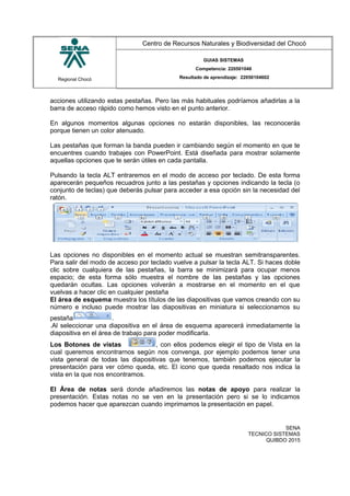 Regional Chocó
Centro de Recursos Naturales y Biodiversidad del Chocó
GUIAS SISTEMAS
Competencia: 220501046
Resultado de aprendizaje: 22050104602
acciones utilizando estas pestañas. Pero las más habituales podríamos añadirlas a la
barra de acceso rápido como hemos visto en el punto anterior.
En algunos momentos algunas opciones no estarán disponibles, las reconocerás
porque tienen un color atenuado.
Las pestañas que forman la banda pueden ir cambiando según el momento en que te
encuentres cuando trabajes con PowerPoint. Está diseñada para mostrar solamente
aquellas opciones que te serán útiles en cada pantalla.
Pulsando la tecla ALT entraremos en el modo de acceso por teclado. De esta forma
aparecerán pequeños recuadros junto a las pestañas y opciones indicando la tecla (o
conjunto de teclas) que deberás pulsar para acceder a esa opción sin la necesidad del
ratón.
Las opciones no disponibles en el momento actual se muestran semitransparentes.
Para salir del modo de acceso por teclado vuelve a pulsar la tecla ALT. Si haces doble
clic sobre cualquiera de las pestañas, la barra se minimizará para ocupar menos
espacio; de esta forma sólo muestra el nombre de las pestañas y las opciones
quedarán ocultas. Las opciones volverán a mostrarse en el momento en el que
vuelvas a hacer clic en cualquier pestaña
El área de esquema muestra los títulos de las diapositivas que vamos creando con su
número e incluso puede mostrar las diapositivas en miniatura si seleccionamos su
pestaña .
.Al seleccionar una diapositiva en el área de esquema aparecerá inmediatamente la
diapositiva en el área de trabajo para poder modificarla.
Los Botones de vistas , con ellos podemos elegir el tipo de Vista en la
cual queremos encontrarnos según nos convenga, por ejemplo podemos tener una
vista general de todas las diapositivas que tenemos, también podemos ejecutar la
presentación para ver cómo queda, etc. El icono que queda resaltado nos indica la
vista en la que nos encontramos.
El Área de notas será donde añadiremos las notas de apoyo para realizar la
presentación. Estas notas no se ven en la presentación pero si se lo indicamos
podemos hacer que aparezcan cuando imprimamos la presentación en papel.
SENA
TECNICO SISTEMAS
QUIBDO 2015
 