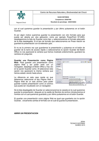 Regional Chocó
Centro de Recursos Naturales y Biodiversidad del Chocó
GUIAS SISTEMAS
Competencia: 220501046
Resultado de aprendizaje: 22050104602
con el cual queremos guardar la presentación y por último pulsaremos en el botón
Guardar.
Si por algún motivo queremos guardar la presentación con otro formato para que
pueda ser abierta por otra aplicación, como por ejemplo PowerPoint 97-2003,
desplegaremos la lista de Guardar como tipo: y seleccionaremos el formato adecuado
de la lista desplegable. Si el tipo de formato que seleccionamos es Prese ntación se
guardará la presentación con la extensión pptx.
Si no es la primera vez que guardamos la presentación y pulsamos en el botón de
guardar de la barra de acceso rápido o seleccionamos la opción Guardar del Botón
Office no nos aparecerá la ventana que hemos mostrado anteriormente, guardará los
cambios sin preguntar.
Guardar una Presentación como Página
Web: Para guardar una presentación como
página Web y así poder verla con un
navegador, despliega el Botón Office y haz clic
en la opción Guardar como. Al seleccionar esta
opción nos aparecerá la misma ventana que
hemos estado viendo hasta ahora.
La diferencia en esta caso reside en que
deberemos seleccionar el tipo Página Web o
Página Web de un solo archivo para poder
guardar nuestra presentación como un archivo
que pueda ser visualizado con un navegador.
De la lista desplegable de Guardar en seleccionaremos la carpeta en la cual queremos
guardar la presentación, después en la casilla de Nombre de archivo introduciremos el
nombre con el cual queremos guardarla y por último pulsaremos en el botón Guardar.
El guardar una presentación como página Web es igual que guardarla con la opción
Guardar, únicamente cambia el formato con el cual se guarda la presentación.
ABRIR UN PRESENTACION
SENA
TECNICO SISTEMAS
QUIBDO 2015
 