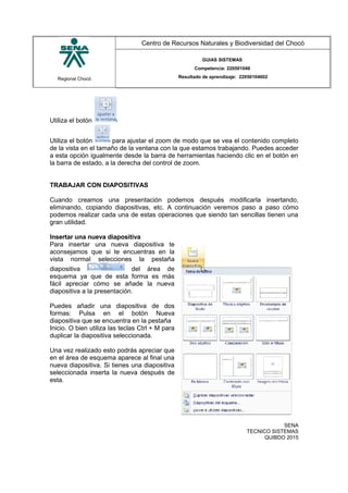 Regional Chocó
Centro de Recursos Naturales y Biodiversidad del Chocó
GUIAS SISTEMAS
Competencia: 220501046
Resultado de aprendizaje: 22050104602
Utiliza el botón
Utiliza el botón para ajustar el zoom de modo que se vea el contenido completo
de la vista en el tamaño de la ventana con la que estamos trabajando. Puedes acceder
a esta opción igualmente desde la barra de herramientas haciendo clic en el botón en
la barra de estado, a la derecha del control de zoom.
TRABAJAR CON DIAPOSITIVAS
Cuando creamos una presentación podemos después modificarla insertando,
eliminando, copiando diapositivas, etc. A continuación veremos paso a paso cómo
podemos realizar cada una de estas operaciones que siendo tan sencillas tienen una
gran utilidad.
Insertar una nueva diapositiva
Para insertar una nueva diapositiva te
aconsejamos que si te encuentras en la
vista normal selecciones la pestaña
diapositiva del área de
esquema ya que de esta forma es más
fácil apreciar cómo se añade la nueva
diapositiva a la presentación.
Puedes añadir una diapositiva de dos
formas: Pulsa en el botón Nueva
diapositiva que se encuentra en la pestaña
Inicio. O bien utiliza las teclas Ctrl + M para
duplicar la diapositiva seleccionada.
Una vez realizado esto podrás apreciar que
en el área de esquema aparece al final una
nueva diapositiva. Si tienes una diapositiva
seleccionada inserta la nueva después de
esta.
SENA
TECNICO SISTEMAS
QUIBDO 2015
 