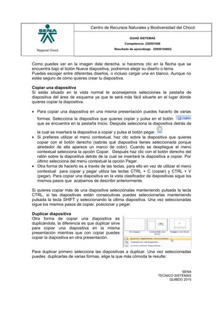 Regional Chocó
Centro de Recursos Naturales y Biodiversidad del Chocó
GUIAS SISTEMAS
Competencia: 220501046
Resultado de aprendizaje: 22050104602
Como puedes ver en la imagen dela derecha, si hacemos clic en la flecha que se
encuentra bajo el botón Nueva diapositiva, podremos elegir su diseño o tema.
Puedes escoger entre diferentes diseños, o incluso cargar una en blanco. Aunque no
estés seguro de cómo quieres crear tu diapositiva.
Copiar una diapositiva
Si estás situado en la vista normal te aconsejamos selecciones la pestaña de
diapositiva del área de esquema ya que te será más fácil situarte en el lugar dónde
quieres copiar la diapositiva.
• Para copiar una diapositiva en una misma presentación puedes hacerlo de varias
formas: Selecciona la diapositiva que quieres copiar y pulsa en el botón
que se encuentra en la pestaña Inicio. Después selecciona la diapositiva detrás de
la cual se insertará la diapositiva a copiar y pulsa el botón pegar.
• Si prefieres utilizar el menú contextual, haz clic sobre la diapositiva que quieres
copiar con el botón derecho (sabrás qué diapositiva tienes seleccionada porque
alrededor de ella aparece un marco de color). Cuando se despliegue el menú
contextual selecciona la opción Copiar. Después haz clic con el botón derecho del
ratón sobre la diapositiva detrás de la cual se insertará la diapositiva a copiar. Por
último selecciona del menú contextual la opción Pegar.
• Otra forma de hacerlo es a través de las teclas, para ello en vez de utilizar el menú
contextual para copiar y pegar utiliza las teclas CTRL + C (copiar) y CTRL + V
(pegar). Para copiar una diapositiva en la vista clasificador de diapositivas sigue los
mismos pasos que acabamos de describir anteriormente.
Si quieres copiar más de una diapositiva selecciónalas manteniendo pulsada la tecla
CTRL, si las diapositivas están consecutivas puedes seleccionarlas manteniendo
pulsada la tecla SHIFT y seleccionando la última diapositiva. Una vez seleccionadas
sigue los mismos pasos de copiar, posicionar y pegar.
Duplicar diapositiva
Otra forma de copiar una diapositiva es
duplicándola, la diferencia es que duplicar sirve
para copiar una diapositiva en la misma
presentación mientras que con copiar puedes
copiar la diapositiva en otra presentación.
Para duplicar primero selecciona las diapositivas a duplicar. Una vez seleccionadas
puedes duplicarlas de varias formas, elige la que más cómoda te resulte:
SENA
TECNICO SISTEMAS
QUIBDO 2015
 