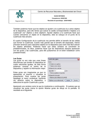 Regional Chocó
Centro de Recursos Naturales y Biodiversidad del Chocó
GUIAS SISTEMAS
Competencia: 220501046
Resultado de aprendizaje: 22050104602
También podemos hacer que los objetos se ajusten a la cuadrícula o/y a otros objetos
de la diapositiva, para ello tienes que activar la casilla correspondiente ("objetos a la
cuadrícula" o/y" objetos a otros objetos"). Ajustar objetos a la cuadrícula hace que
cuando colocamos un objeto en la diapositiva, éste se coloque en el punto de la
cuadrícula más cercano.
El cuadro Configuración de la cuadrícula nos permite definir el tamaño de las celdas
que forman la cuadrícula. Cuanto más grande sea el tamaño del espaciado, menos
precisión tenemos para colocarlos objetos en la diapositiva pero será más fácil colocar
los objetos alineados. Podemos hacer que estos cambios se conviertan en
predeterminados, es decir, podemos hacer que las diapositivas siempre aparezcan
con las guías y las cuadrículas, para ello pulsaremos en el botón Establecer como
predeterminado.
Las Guías
Las guías no son más que unas líneas
discontinuas que dividen la diapositiva en
cuatro secciones iguales, de esta forma
podemos conocer el centro de la
diapositiva y repartir la información mejor.
Estas guías son imaginarias ya que no
aparecerán al imprimir o visualizar la
presentación. Para mostrar las guías
despliega el menú contextual, haciendo
clic derecho sobre la diapositiva, y
selecciona la opción Cuadrícula y guías.
Aparecerá una ventana como la que te mostramos a continuación. Si quieres que se
visualicen las guías marca la opción Mostrar guías de dibujo en la pantalla. El
resultado es el siguiente:
SENA
TECNICO SISTEMAS
QUIBDO 2015
 