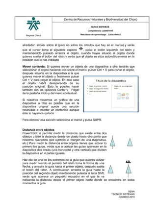 Regional Chocó
Centro de Recursos Naturales y Biodiversidad del Chocó
GUIAS SISTEMAS
Competencia: 220501046
Resultado de aprendizaje: 22050104602
alrededor, sitúate sobre él (pero no sobre los círculos que hay en el marco) y verás
que el cursor toma el siguiente aspecto , pulsa el botón izquierdo del ratón y
manteniéndolo pulsado arrastra el objeto, cuando hayas situado el objeto donde
quieres suelta el botón del ratón y verás que el objeto se sitúa automáticamente en la
posición que le has indicado
Mover cortando: Si quieres mover un objeto de una diapositiva a otra tendrás que
seleccionar el objeto haciendo clic sobre el marco, pulsar Ctrl + X para cortar el objeto,
después situarte en la diapositiva a la que
quieres mover el objeto y finalmente pulsar
Ctrl + V para pegar el objeto. En este caso
el objeto habrá desaparecido de su
posición original. Esto lo puedes hacer
también con las opciones Cortar y Pegar
de la pestaña Inicio y del menú contextual.
Si nosotros movemos un gráfico de una
diapositiva a otra es posible que en la
diapositiva original quede una sección
reservada a insertar un contenido aunque
éste lo hayamos quitado.
Para eliminar esa sección selecciona el marco y pulsa SUPR.
Distancia entre objetos
PowerPoint te permite medir la distancia que existe entre dos
objetos o bien la distancia desde un objeto hasta otro punto que
nosotros queramos (por ejemplo el margen de una diapositiva,
etc.) Para medir la distancia entre objetos tienes que activar lo
primero las guías, verás que al activar las guías aparecen en la
diapositiva dos líneas (una horizontal y otra vertical) que dividen
la diapositiva en 4 partes iguales.
Haz clic en uno de los extremos de la guía que quieres utilizar
para medir cuando el puntero del ratón toma la forma de una
flecha, y arrastra la guía hasta el primer objeto, después suelta
el botón del ratón. A continuación arrastra la guía hasta la
posición del segundo objeto manteniendo pulsada la tecla Shift,
verás que aparece un pequeño recuadro en el que te va
indicando la distancia desde el primer objeto hasta donde se encuentra en estos
momentos la guía.
SENA
TECNICO SISTEMAS
QUIBDO 2015
 