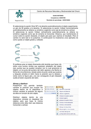 Regional Chocó
Centro de Recursos Naturales y Biodiversidad del Chocó
GUIAS SISTEMAS
Competencia: 220501046
Resultado de aprendizaje: 22050104602
Si seleccionas la opción Girar 90º a la derecha automáticamente el objeto experimenta
un giro de 90 grados a la derecha. Si seleccionas la opción Voltear horizontalmente
automáticamente se obtiene su simétrico cogiendo como eje de simetría la vertical.
Si seleccionas la opción Voltear verticalmente automáticamente se obtiene su
simétrico cogiendo como eje de simetría la horizontal. Observa, que manteniendo el
cursor sobre la opción deseada, el objeto gira para que veamos el resultado. Pero el
cambio no será real si no pulsamos. A continuación te mostramos unos ejemplos de
como queda un objeto girado y volteado
Si prefieres girar el objeto libremente sólo tendrás que hacer clic
sobre unos puntos verdes que aparecen alrededor del objeto
(son puntos que se pueden arrastrar con lo cual giraremos el
objeto), en la punta del puntero del ratón aparece una flecha en
forma de circunferencia, sitúate sobre el punto verde que quieras
y después arrastra el ratón hacia la posición que tu deseas y
verás como la figura gira, una vez conseguido el giro deseado
suelta el botón izquierdo del ratón.
Alinear y distribuir
PowerPoint nos permite también
cambiar la posición que ocupan los
objetos dentro de la diapositiva e
incluso cambiar la posición de alguno
de ellos en función de otro objeto.
Distribuir objetos dentro de una
diapositiva consiste en desplazar los
objetos para que haya la misma
distancia entre ellos bien sea distancia
horizontal o vertical.
SENA
TECNICO SISTEMAS
QUIBDO 2015
 