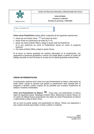 Regional Chocó
Centro de Recursos Naturales y Biodiversidad del Chocó
GUIAS SISTEMAS
Competencia: 220501046
Resultado de aprendizaje: 22050104602
Cómo cerrar PowerPoint puedes utilizar cualquiera de las siguientes operaciones:
• Hacer clic en el botón cerrar de la barra de título.
• Hacer Pulsar la combinación de teclas ALT+ F4.
• Hacer clic sobre el Botón Office y elegir la opción Salir de PowerPoint.
Si lo que queremos es cerrar la Presentación actual sin cerrar el programa
haremos:
• Clic sobre el Botón Office y elegir la opción Cerrar.
Si al cerrar no hemos guardado los cambios efectuados en la presentación, nos
preguntará si queremos guardarlos o incluso nos puede llegar a mostrar el cuadro de
diálogo asociado al menú Guardar en el caso de no haberla guardado anteriormente.
CREAR UN PRESENTACION
A continuación veremos cómo crear una nueva Presentación en blanco, esta opción se
suele utilizar cuando la persona que genera la presentación sabe manejar bien el
programa y también cuando ninguna de las plantillas que incorpora PowerPoint se
adapta a nuestras necesidades.
Crear una Presentación en Blanco : Para crear una presentación en blanco
sigue los siguientes pasos: Despliega el Botón office, Selecciona la opción Nuevo, en
el cuadro de diálogo Nueva presentación haz doble clic sobre Presentación en blanco
o selecciónala y pulsa el botón Crear.
Así es como te puede quedar una presentación en blanco. Tienes una diapositiva y
dos cuadros de texto para añadir un título y añadir un subtítulo.
SENA
TECNICO SISTEMAS
QUIBDO 2015
 