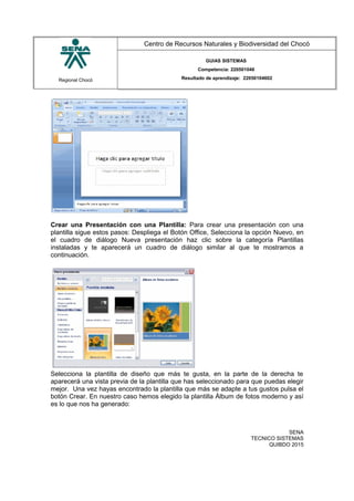 Regional Chocó
Centro de Recursos Naturales y Biodiversidad del Chocó
GUIAS SISTEMAS
Competencia: 220501046
Resultado de aprendizaje: 22050104602
Crear una Presentación con una Plantilla: Para crear una presentación con una
plantilla sigue estos pasos: Despliega el Botón Office, Selecciona la opción Nuevo, en
el cuadro de diálogo Nueva presentación haz clic sobre la categoría Plantillas
instaladas y te aparecerá un cuadro de diálogo similar al que te mostramos a
continuación.
Selecciona la plantilla de diseño que más te gusta, en la parte de la derecha te
aparecerá una vista previa de la plantilla que has seleccionado para que puedas elegir
mejor. Una vez hayas encontrado la plantilla que más se adapte a tus gustos pulsa el
botón Crear. En nuestro caso hemos elegido la plantilla Álbum de fotos moderno y así
es lo que nos ha generado:
SENA
TECNICO SISTEMAS
QUIBDO 2015
 