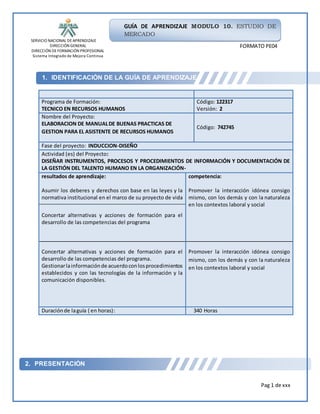 SERVICIO NACIONAL DEAPRENDIZAJE
DIRECCIÓN GENERAL
DIRECCIÓN DEFORMACIÓN PROFESIONAL
Sistema Integrado de Mejora Continua
Pag 1 de xxx
GUÍA DE APRENDIZAJE MODULO 10. ESTUDIO DE
MERCADO
FORMATO PE04
1. IDENTIFICACIÓN DE LA GUÍA DE APRENDIZAJE
2. PRESENTACIÓN
Programa de Formación:
TECNICO EN RECURSOS HUMANOS
Código: 122317
Versión: 2
Nombre del Proyecto:
ELABORACION DE MANUALDE BUENAS PRACTICAS DE
GESTION PARA EL ASISTENTE DE RECURSOS HUMANOS
Código: 742745
Fase del proyecto: INDUCCION-DISEÑO
Actividad (es) del Proyecto:
DISEÑAR INSTRUMENTOS, PROCESOS Y PROCEDIMIENTOS DE INFORMACIÓN Y DOCUMENTACIÓN DE
LA GESTIÓN DEL TALENTO HUMANO EN LA ORGANIZACIÓN-
resultados de aprendizaje:
Asumir los deberes y derechos con base en las leyes y la
normativa institucional en el marco de su proyecto de vida
competencia:
Promover la interacción idónea consigo
mismo, con los demás y con la naturaleza
en los contextos laboral y social
Concertar alternativas y acciones de formación para el
desarrollo de las competencias del programa
Concertar alternativas y acciones de formación para el
desarrollo de las competencias del programa.
Gestionarlainformaciónde acuerdoconlosprocedimientos
establecidos y con las tecnologías de la información y la
comunicación disponibles.
Promover la interacción idónea consigo
mismo, con los demás y con la naturaleza
en los contextos laboral y social
Duraciónde laguía ( en horas): 340 Horas
 