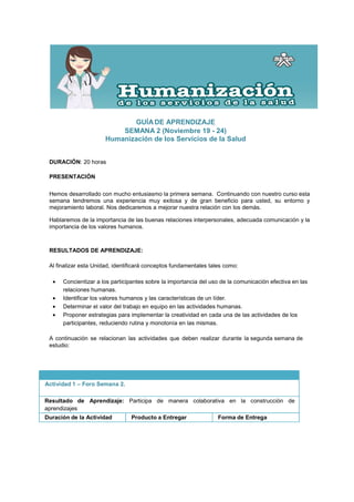 GUÍA DE APRENDIZAJE
                           SEMANA 2 (Noviembre 19 - 24)
                       Humanización de los Servicios de la Salud


 DURACIÓN: 20 horas

 PRESENTACIÓN

 Hemos desarrollado con mucho entusiasmo la primera semana. Continuando con nuestro curso esta
 semana tendremos una experiencia muy exitosa y de gran beneficio para usted, su entorno y
 mejoramiento laboral. Nos dedicaremos a mejorar nuestra relación con los demás.

 Hablaremos de la importancia de las buenas relaciones interpersonales, adecuada comunicación y la
 importancia de los valores humanos.



 RESULTADOS DE APRENDIZAJE:

 Al finalizar esta Unidad, identificará conceptos fundamentales tales como:

  •   Concientizar a los participantes sobre la importancia del uso de la comunicación efectiva en las
      relaciones humanas.
  •   Identificar los valores humanos y las características de un líder.
  •   Determinar el valor del trabajo en equipo en las actividades humanas.
  •   Proponer estrategias para implementar la creatividad en cada una de las actividades de los
      participantes, reduciendo rutina y monotonía en las mismas.

 A continuación se relacionan las actividades que deben realizar durante la segunda semana de
 estudio:




Actividad 1 – Foro Semana 2.

Resultado de Aprendizaje: Participa de manera colaborativa en la construcción de
aprendizajes
Duración de la Actividad         Producto a Entregar               Forma de Entrega
 