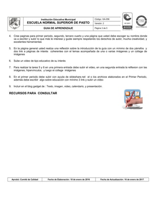 Institución Educativa Municipal
ESCUELA NORMAL SUPERIOR DE PASTO
Código: GA-056
Versión: 2
GUIA DE APRENDIZAJE Página 3 de 5
4. Cree paginas para primer periodo, segundo, tercero cuarto y una página que usted debe escoger su nombre donde
va a escribir y subir lo que más le interese y guste siempre respetando los derechos de autor, mucha creatividad, y
excelentes herramientas
5. En la página general usted realiza una reflexión sobre la introducción de la guía con un mínimo de dos párrafos y
dos link a páginas de interés coherentes con el temas acompañada de una o varias imágenes y un collage de
imágenes
6. Sube un video de tipo educativo de su interés
7. Para realizar la tarea 5 y 6 en una primera entrada debe subir el video, en una segunda entrada la reflexion con las
imágenes, hipervínculos, y luego el collage imágenes
8. En el primer periodo debe subir con ayuda de slideshare.net el o los archivos elaborados en el Primer Periodo,
además debe escribir algo sobre educación con mínimo 3 link y subir un video
9. Incluir en el blog gadget de : Texto, imagen, video, calendario, y presentación.
RECURSOS PARA CONSULTAR
Aprobó: Comité de Calidad Fecha de Elaboración: 18 de enero de 2016 Fecha de Actualización: 16 de enero de 2017
 