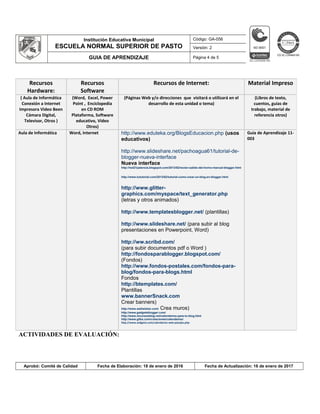 Institución Educativa Municipal
ESCUELA NORMAL SUPERIOR DE PASTO
Código: GA-056
Versión: 2
GUIA DE APRENDIZAJE Página 4 de 5
ACTIVIDADES DE EVALUACIÓN:
Aprobó: Comité de Calidad Fecha de Elaboración: 18 de enero de 2016 Fecha de Actualización: 16 de enero de 2017
Recursos
Hardware:
Recursos
Software
Recursos de Internet: Material Impreso
( Aula de Informática
Conexión a Internet
Impresora Video Been
Cámara Digital,
Televisor, Otros )
(Word, Excel, Power
Point , Enciclopedia
en CD ROM
Plataforma, Software
educativo, Vídeo
Otros)
(Páginas Web y/o direcciones que visitará o utilizará en el
desarrollo de esta unidad o tema)
(Libros de texto,
cuentos, guías de
trabajo, material de
referencia otros)
Aula de Informática Word, Internet http://www.eduteka.org/BlogsEducacion.php (usos
educativos)
http://www.slideshare.net/pachoagua61/tutorial-de-
blogger-nueva-interface
Nueva interface
http://red21palencia.blogspot.com/2013/02/recien-salido-del-horno-manual-blogger.html
http://www.tututorial.com/2013/02/tutorial-como-crear-un-blog-en-blogger.html
http://www.glitter-
graphics.com/myspace/text_generator.php
(letras y otros animados)
http://www.templatesblogger.net/ (plantillas)
http://www.slideshare.net/ (para subir al blog
presentaciones en Powerpoint, Word)
http://ww.scribd.com/
(para subir documentos pdf o Word )
http://fondosparablogger.blogspot.com/
(Fondos)
http://www.fondos-postales.com/fondos-para-
blog/fondos-para-blogs.html
Fondos
http://btemplates.com/
Plantillas
www.bannerSnack.com
Crear banners)
http://www.wallwisher.com/ Crea muros)
http://www.gadgetsblogger.com/
http://www.recursosblog.net/calendarios-para-tu-blog.html
http://www.gifss.com/creaciones/calendarios/
http://www.widgetsi.com/calendarios-web-paisajes.php
Guía de Aprendizaje 11-
003
 