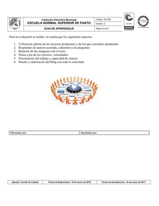 Institución Educativa Municipal
ESCUELA NORMAL SUPERIOR DE PASTO
Código: GA-056
Versión: 2
GUIA DE APRENDIZAJE Página 5 de 5
Para la evaluación se tendrá en cuenta que los siguientes aspectos:
1. Utilización óptima de los recursos propuestos y de los que considere apropiados
2. Responder de manera acertada, coherente a las preguntas
3. Relación de las imágenes con el texto
4. Notas a pie de los recursos consultados
5. Presentación del trabajo y capacidad de síntesis
6. Diseño y elaboración del Blog con todo lo solicitado
Revisado por: Aprobado por:
Aprobó: Comité de Calidad Fecha de Elaboración: 18 de enero de 2016 Fecha de Actualización: 16 de enero de 2017
 