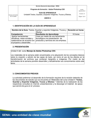 Servicio Nacional de Aprendizaje – SENA

Programa de formación: Adobe Photoshop CS5
GUIA DE APRENDIZAJE
Sistema de Gestión
de la Calidad

Unidad4.Textos, Guardar y Exportar Imágenes, Trucos y Efectos.

Fecha:
Abril de 2012
Versión 1.0
Página 1 de 8

ANEXO 4

1. IDENTIFICACIÓN DE LA GUÍA DE APRENDIZAJE
Nombre de la Guía: Textos, Guardar y exportar Imágenes, Trucos y Duración en horas
Efectos.
Competencia:
Resultados de Aprendizaje
10 horas
Aplicar herramientas
Crear por medio de una herramienta
ofimáticas, redes sociales y
tecnológica una presentación de
colaborativas de acuerdo con productos y servicios de una empresa.
el proyecto a desarrollar.
2. PRESENTACIÓN
Unidad 4 del curso Manejo de Adobe Photoshop CS5.
Los materiales de la semana están encaminados a la adquisición de los conceptos básicos
sobre la creación y edición de las capas de texto, así como el uso de los efectos en la
transformación de archivos que contienen tipografía e imágenes. Por medio de las
actividades de la semana pondrán desarrollar y retroalimentar sus conocimientos sobre este
tema.

3. CONOCIMIENTOS PREVIOS
La actividad preliminar al desarrollo de la formación requiere de la revisión detenida de
los documentos de estudio que se encuentra en Materiales del curso Unidad 4 “Textos,
Guardar y Exportar Imágenes, Trucos y Efectos.” Además de la realización de las
respectivas consultas en internet, presentaciones y la descargar el material de apoyo
que servirá de guía en el proceso.

 