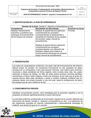 Servicio Nacional de Aprendizaje – SENA

Programa de formación: Fundamentación de Ensamble y Mantenimiento de
Computadores para los Procesos de Soporte Técnico
Sistema de Gestión
de la Calidad

GUÍA DE APRENDIZAJE: Unidad 5 - Soporte a computadoras en red

Fecha:
Octubre de 2010
Versión 1.0
Página 1 de 3

1. IDENTIFICACIÓN DE LA GUÍA DE APRENDIZAJE
Nombre de la Guía: Unidad 5 - Soporte a computadoras en red.
Competencia:
Resultados de Aprendizaje
Duración en horas
Realizar mantenimiento
Realizar el soporte técnico aplicando
10 horas
preventivo y predictivo que
correctamente los conceptos
prolongue el funcionamiento correspondientes al desensamble y
de los equipos de cómputo.
ensamble de Hardware de los equipos
de cómputo, según manual de
procedimiento.
Realizar el soporte técnico aplicando
correctamente los conceptos
correspondientes a la utilización del
Software utilitario para mejorar el
funcionamiento del equipo de cómputo
según manual de procedimiento.
2. PRESENTACIÓN
Las redes de computadores conforman una parte vital del funcionamiento del entorno
laboral actual. Se pueden ver impresoras funcionando en red, paquetes de datos
enviados de un computador a otro para generar informes, chat interno para confirmar
reuniones o datos solicitados de forma urgente, entre muchas otras más, los cuales
optimizan el tiempo de trabajo. Un fallo de redes podría provocar enormes pérdidas
económicas e incluso hasta colapsar a toda una empresa; es por esto que el grupo de
soporte técnico debe estar pendiente y presto a resolver cualquier problema que se
presente desde una simple conexión a una red local, hasta la configuración de todos
los equipos que se van a utilizar en la red.
3. CONOCIMIENTOS PREVIOS
Identificar conocimientos previos, como estrategia para la activación cognitiva y con el
propósito de articular significativamente la nueva información.
La actividad preliminar al desarrollo de la formación requiere de la revisión detenida del
documento de estudio “Unidad 5 - Soporte a computadoras en red.” y la realización de
las respectivas consultas en Internet, presentaciones y adicionalmente descargar el
material que servirá de guía en el proceso.

 