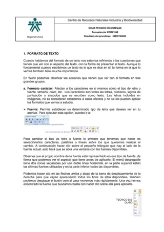 Regional Chocó
Centro de Recursos Naturales Industria y Biodiversidad
GUIAS TECNICO EN SISTEMAS
Competencia: 220501046
Resultado de aprendizaje: 22050104602
SENA
TECNICO SISTEMAS
QUIBDO 2015
1. FORMATO DE TEXTO
Cuando hablamos del formato de un texto nos estamos refiriendo a las cuestiones que
tienen que ver con el aspecto del texto, con la forma de presentar el texto. Aunque lo
fundamental cuando escribimos un texto es lo que se dice en él, la forma en la que lo
vemos también tiene mucha importancia.
En Word podemos clasificar las acciones que tienen que ver con el formato en tres
grandes grupos.
a. Formato carácter: Afectan a los caracteres en sí mismos como el tipo de letra o
fuente, tamaño, color, etc. Los caracteres son todas las letras, números, signos de
puntuación y símbolos que se escriben como texto. Las letras incluidas en
imágenes, no se consideran caracteres a estos efectos y no se les pueden aplicar
los formatos que vamos a estudia.
 Fuente: Permite establecer un determinado tipo de letra que desees ver en tu
archivo. Para ejecutar esta opción, puedes ir a:
Para cambiar el tipo de letra o fuente lo primero que tenemos que hacer es
seleccionarlos caracteres, palabras o líneas sobre los que queremos realizar el
cambio. A continuación hacer clic sobre el pequeño triángulo que hay al lado de la
fuente actual, esto hará que se abra una ventana con las fuentes disponibles.
Observa que el propio nombre de la fuente está representado en ese tipo de fuente, de
forma que podemos ver el aspecto que tiene antes de aplicarlo. El menú despegable
tiene dos zonas separadas por una doble línea horizontal, en la parte superior están
las últimas fuentes utilizadas y en la parte inferior todas las disponibles.
Podemos hacer clic en las flechas arriba y abajo de la barra de desplazamiento de la
derecha para que vayan apareciendo todos los tipos de letra disponibles, también
podemos desplazar el botón central para movernos más rápidamente. Una vez hemos
encontrado la fuente que buscamos basta con hacer clic sobre ella para aplicarla.
 