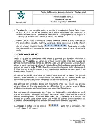 Regional Chocó
Centro de Recursos Naturales Industria y Biodiversidad
GUIAS TECNICO EN SISTEMAS
Competencia: 220501046
Resultado de aprendizaje: 22050104602
SENA
TECNICO SISTEMAS
QUIBDO 2015
 Tamaño: De forma parecida podemos cambiar el tamaño de la fuente. Seleccionar
el texto y hacer clic en el triángulo para buscar el tamaño que deseemos, o
escribirlo directa mente. La unidad de medida es el punto (72 puntos = 1 pulgada =
2,54 cm), los tamaños más utilizados son 10 y 12 puntos
 Estilo: Una vez fijada la fuente y el tamaño podemos cambiar el estilo a uno de los
tres disponibles: negrita, cursiva y subrayado. Basta seleccionar el texto y hacer
clic en el botón correspondiente. . Para quitar un estilo
que hemos aplicado previamente, seleccionar el texto y volver a hacer clic sobre el
estilo.
2. FORMATO DE PARRAFO.
Afecta a grupos de caracteres como líneas y párrafos, por ejemplo alineación y
sangrías. En Word2007, un párrafo es el texto comprendido entre dos marcas de
párrafo, normalmente las marcas de párrafo no se ven, para hacerlas visibles, hacer
clic en el icono marca de párrafo de la pestaña Inicio. Se inserta una marca de párrafo
cuando se pulsa la tecla INTRO. Cuando estamos introduciendo texto y llegamos al
final de la línea automáticamente el texto continúa en la siguiente línea, pero no se
inserta marca de párrafo.
Al insertar un párrafo, este toma las mismas características de formato del párrafo
anterior. Para cambiar las características de formato de un párrafo, basta con
seleccionar su marca de párrafo y modificar las características que queramos.
Los párrafos son unidades dentro del documento Word que tienen sus propias
características de formato, pudiendo ser diferentes de un párrafo a otro. Otras
unidades más amplias son las secciones, que veremos más adelante.
Las marcas de párrafo contienen los códigos que definen el formato del párrafo en el
que se encuentran. Manipular una marca de párrafo tiene consecuencias sobre el
formato de ese párrafo. Antes de borrar texto, es conveniente hacer visibles las
marcas de párrafo para evitar borrar una marca de párrafo accidentalmente. Si
queremos borrar todo el párrafo también debemos borrar su marca de párrafo.
a. Alineación: Estos son los botones para fijar la alineación. Hay
cuatro tipos de alineación:
 