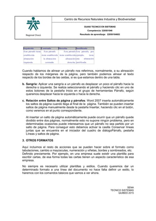 Regional Chocó
Centro de Recursos Naturales Industria y Biodiversidad
GUIAS TECNICO EN SISTEMAS
Competencia: 220501046
Resultado de aprendizaje: 22050104602
SENA
TECNICO SISTEMAS
QUIBDO 2015
Cuando hablamos de alinear un párrafo nos referimos, normalmente, a su alineación
respecto de los márgenes de la página, pero también podemos alinear el texto
respecto de los bordes de las celdas, si es que estamos dentro de una tabla.
b. Sangría: Aplicar una sangría a un párrafo es desplazar un poco el párrafo hacia la
derecha o izquierda. Se realiza seleccionando el párrafo y haciendo clic en uno de
estos botones de la pestaña Inicio en el grupo de herramientas Párrafo, según
queramos desplazar hacia la izquierda o hacia la derecha.
c. Relación entre Saltos de página y párrafos: Word 2007 inserta automáticamente
los saltos de página cuando llega al final de la página. También se pueden insertar
saltos de página manualmente desde la pestaña Insertar, haciendo clic en el botón,
como veremos en el punto correspondiente.
Al insertar un salto de página automáticamente puede ocurrir que un párrafo quede
dividido entre dos páginas, normalmente esto no supone ningún problema, pero en
determinadas ocasiones puede interesarnos que un párrafo no sea partido por un
salto de página. Para conseguir esto debemos activar la casilla Conservar líneas
juntas que se encuentra en el iniciador del cuadro de diálogoPárrafo, pestaña
Líneas y saltos de página.
3. OTROS FORMATOS
Aquí incluimos el resto de acciones que se pueden hacer sobre el formato como
tabulaciones, cambio a mayúsculas, numeración y viñetas, bordes y sombreados, etc.
Definido previamente. Por ejemplo, en una empresa suele existir una plantilla para
escribir cartas, de esa forma todas las cartas tienen un aspecto característico de esa
empresa.
No siempre es necesario utilizar plantillas y estilos. Cuando queremos dar un
determinado formato a una línea del documento no hace falta definir un estilo, lo
haremos con los comandos básicos que vamos a ver ahora.
 