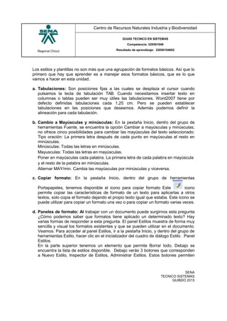 Regional Chocó
Centro de Recursos Naturales Industria y Biodiversidad
GUIAS TECNICO EN SISTEMAS
Competencia: 220501046
Resultado de aprendizaje: 22050104602
SENA
TECNICO SISTEMAS
QUIBDO 2015
Los estilos y plantillas no son más que una agrupación de formatos básicos. Así que lo
primero que hay que aprender es a manejar esos formatos básicos, que es lo que
vamos a hacer en esta unidad.
a. Tabulaciones: Son posiciones fijas a las cuales se desplaza el cursor cuando
pulsamos la tecla de tabulación TAB. Cuando necesitamos insertar texto en
columnas o tablas pueden ser muy útiles las tabulaciones. Word2007 tiene por
defecto definidas tabulaciones cada 1,25 cm. Pero se pueden establecer
tabulaciones en las posiciones que deseemos. Además podemos definir la
alineación para cada tabulación.
b. Cambio a Mayúsculas y minúsculas: En la pestaña Inicio, dentro del grupo de
herramientas Fuente, se encuentra la opción Cambiar a mayúsculas y minúsculas;
no ofrece cinco posibilidades para cambiar las mayúsculas del texto seleccionado:
Tipo oración: La primera letra después de cada punto en mayúsculas el resto en
minúsculas.
Minúsculas: Todas las letras en minúsculas.
Mayusculas: Todas las letras en mayúsculas.
Poner en mayúsculas cada palabra. La primera letra de cada palabra en mayúscula
y el resto de la palabra en minúsculas.
Alternar MAY/min. Cambia las mayúsculas por minúsculas y viceversa.
c. Copiar formato: En la pestaña Inicio, dentro del grupo de herramientas
Portapapeles, tenemos disponible el icono para copiar formato Este icono
permite copiar las características de formato de un texto para aplicarlas a otros
textos, solo copia el formato dejando el propio texto igual que estaba. Este icono se
puede utilizar para copiar un formato una vez o para copiar un formato varias veces.
d. Paneles de formato: Al trabajar con un documento puede surgirnos esta pregunta
¿Cómo podemos saber que formatos tiene aplicado un determinado texto? Hay
varias formas de responder a esta pregunta. El panel Estilos muestra de forma muy
sencilla y visual los formatos existentes y que se pueden utilizar en el documento.
Veamos: Para acceder al panel Estilos, ir a la pestaña Inicio, y dentro del grupo de
herramientas Estilo, hacer clic en el inicializador del cuadro de diálogo Estilo. Panel
Estilos.
En la parte superior tenemos un elemento que permite Borrar todo. Debajo se
encuentra la lista de estilos disponible. Debajo verás 3 botones que corresponden
a Nuevo Estilo, Inspector de Estilos, Administrar Estilos. Estos botones permiten
 
