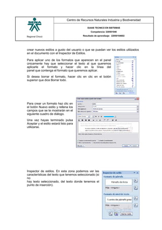 Regional Chocó
Centro de Recursos Naturales Industria y Biodiversidad
GUIAS TECNICO EN SISTEMAS
Competencia: 220501046
Resultado de aprendizaje: 22050104602
SENA
TECNICO SISTEMAS
QUIBDO 2015
crear nuevos estilos a gusto del usuario o que se puedan ver los estilos utilizados
en el documento con el Inspector de Estilos.
Para aplicar uno de los formatos que aparecen en el panel
únicamente hay que seleccionar el texto al que queremos
aplicarle el formato y hacer clic en la línea del
panel que contenga el formato que queremos aplicar.
Si desea borrar el formato, hacer clic en clic en el botón
superior que dice Borrar todo.
Para crear un formato haz clic en
el botón Nuevo estilo y rellena los
campos que se te mostrarán en el
siguiente cuadro de diálogo.
Una vez hayas terminado pulsa
Aceptar y el estilo estará listo para
utilizarse.
Inspector de estilos. En esta zona podemos ver las
características del texto que tenemos seleccionado (si
no
hay texto seleccionado, del texto donde tenemos el
punto de inserción).
 