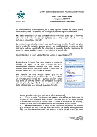 Regional Chocó
Centro de Recursos Naturales Industria y Biodiversidad
GUIAS TECNICO EN SISTEMAS
Competencia: 220501046
Resultado de aprendizaje: 22050104602
SENA
TECNICO SISTEMAS
QUIBDO 2015
Su funcionamiento es muy sencillo, en la parte superior Formato de párrafo se nos
muestra el nombre y el ejemplo del estilo aplicado sobre el párrafo completo.
Más abajo encontrarás un área llamada Formato de nivel de texto, aquí se mostrará
el nombre del estilo y su ejemplo aplicado sobre el texto seleccionado o en su
defecto el del punto de inserción.
La explicación para la diferencia de esta clasificación es sencilla. Un estilo se aplica
sobre un párrafo completo, aunque siempre es posible aplicar un segundo estilo
sobre una parte de ese párrafo. De este modo, el Inspector de estilo nos informa del
estilo del párrafo y del texto seleccionado dentro de ese párrafo
Haciendo clic en el botón Mostrar formato vemos el siguiente panel
Panel Mostrar Formato :Este panel muestra el detalle del
formato del texto. En la zona Formato del texto
seleccionado tenemos descrito con todo detalle el
formato, tanto a nivel de formato fuente, como a nivel de
formato párrafo e incluso a nivel de sección.
Por ejemplo, en esta imagen vemos que se ha
seleccionado el texto Se puede insertar un... y que tiene
un formato fuente Cuerpo de 11 puntos; también vemos
que tiene un formato párrafo con alineación izquierda,
con sangría a la izquierda. Como puedes comprobar el
texto seleccionado tiene aplicado su propio formato.
Vamos a ver las dos forma básicas de utilizar este panel.
 Ver el formato. En este caso sólo podemos ver el formato de la parte del
documento que tenemos seleccionado, mientras que en el panel anterior
podíamos ver los distintos formatos que contenía el documento. Sin embargo
en este panel el formato está descrito de una forma mucho más amplia.
 Modificar el formato: Al hacer clic en uno de los elementos del formato
que aparecen en color azul, se abrirá el cuadro de diálogo correspondiente
para que cambiemos el formato. Por ejemplo al hacer clic en Fuente se abrirá
 