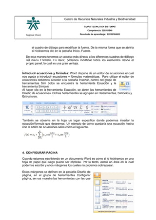 Regional Chocó
Centro de Recursos Naturales Industria y Biodiversidad
GUIAS TECNICO EN SISTEMAS
Competencia: 220501046
Resultado de aprendizaje: 22050104602
SENA
TECNICO SISTEMAS
QUIBDO 2015
el cuadro de diálogo para modificar la fuente. De la misma forma que se abriría
si hiciésemos clic en la pestaña Inicio, Fuente.
De esta manera tenemos un acceso más directo a los diferentes cuadros de diálogo
del menú Formato. Es decir, podemos modificar todos los elementos desde el
propio panel, lo cual es una gran ventaja.
.
Introducir ecuaciones y fórmulas: Word dispone de un editor de ecuaciones el cual
nos ayuda a introducir ecuaciones y fórmulas matemáticas. Para utilizar el editor de
ecuaciones debemos acceder a la pestaña Insertar, dentro del grupo de
herramientas Sím bolos se encuentra la herramienta Ecuación y la
herramienta Símbolo
Al hacer clic en la herramienta Ecuación, se abren las herramientas de
Diseño de ecuaciones. Dichas herramientas se agrupan en Herramientas, Símbolos y
Estructuras.
También se observa en la hoja un lugar específico donde podemos insertar la
ecuación/formula que deseemos. Un ejemplo de cómo quedaría una ecuación hecha
con el editor de ecuaciones sería como el siguiente.
4. CONFIGURAR PAGINA
Cuando estamos escribiendo en un documento Word es como si lo hiciéramos en una
hoja de papel que luego puede ser impresa. Por lo tanto, existe un área en la cual
podemos escribir y unos márgenes los cuales no podemos sobrepasar.
Estos márgenes se definen en la pestaña Diseño de
página, en el grupo de herramientas Configurar
página, se nos muestra las herramientas con las que
 