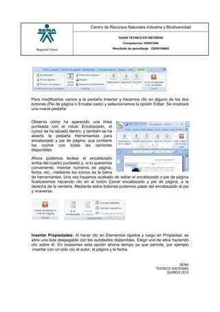 Regional Chocó
Centro de Recursos Naturales Industria y Biodiversidad
GUIAS TECNICO EN SISTEMAS
Competencia: 220501046
Resultado de aprendizaje: 22050104602
SENA
TECNICO SISTEMAS
QUIBDO 2015
Para modificarlos vamos a la pestaña Insertar y hacemos clic en alguno de los dos
botones (Pie de página o Encabe zado) y seleccionamos la opción Editar. Se mostrará
una nueva pestaña
Observa cómo ha aparecido una línea
punteada con el rótulo Encabezado, el
cursor se ha situado dentro, y también se ha
abierto la pestaña Herramientas para
encabezado y pie de página, que contiene
los iconos con todas las opciones
disponibles
Ahora podemos teclear el encabezado
arriba del cuadro punteado y, si lo queremos
conveniente, insertar números de página,
fecha, etc., mediante los iconos de la barra
de herramientas. Una vez hayamos acabado de editar el encabezado o pie de página
finalizaremos haciendo clic en el botón Cerrar encabezado y pie de página, a la
derecha de la ventana. Mediante estos botones podemos pasar del encabezado al pie
y viceversa.
Insertar Propiedades: Al hacer clic en Elementos rápidos y luego en Propiedad, se
abre una lista despegable con los autotextos disponibles. Elegir uno de ellos haciendo
clic sobre él. En ocasiones esta opción ahorra tiempo ya que permite, por ejemplo
,insertar con un sólo clic el autor, la página y la fecha.
 