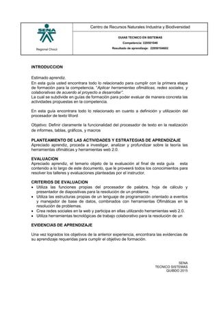 Regional Chocó
Centro de Recursos Naturales Industria y Biodiversidad
GUIAS TECNICO EN SISTEMAS
Competencia: 220501046
Resultado de aprendizaje: 22050104602
SENA
TECNICO SISTEMAS
QUIBDO 2015
INTRODUCCION
Estimado aprendiz.
En esta guía usted encontrara todo lo relacionado para cumplir con la primera etapa
de formación para la competencia. “Aplicar herramientas ofimáticas, redes sociales, y
colaborativas de acuerdo al proyecto a desarrollar”.
La cual se subdivide en guías de formación para poder evaluar de manera concreta las
actividades propuestas en la competencia.
En esta guía encontrara todo lo relacionado en cuanto a definición y utilización del
procesador de texto Word
Objetivo: Definir claramente la funcionalidad del procesador de texto en la realización
de informes, tablas, gráficos, y macros
PLANTEAMIENTO DE LAS ACTIVIDADES Y ESTRATEGIAS DE APRENDIZAJE
Apreciado aprendiz, proceda a investigar, analizar y profundizar sobre la teoría las
herramientas ofimáticas y herramientas web 2.0.
EVALUACION
Apreciado aprendiz, el temario objeto de la evaluación al final de esta guía esta
contenido a lo largo de este documento, que le proveerá todos los conocimientos para
resolver los talleres y evaluaciones planteadas por el instructor.
CRITERIOS DE EVALUACION
 Utiliza las funciones propias del procesador de palabra, hoja de cálculo y
presentador de diapositivas para la resolución de un problema.
 Utiliza las estructuras propias de un lenguaje de programación orientado a eventos
y manejador de base de datos, combinados con herramientas Ofimáticas en la
resolución de problemas.
 Crea redes sociales en la web y participa en ellas utilizando herramientas web 2.0.
 Utiliza herramientas tecnológicas de trabajo colaborativo para la resolución de un
EVIDENCIAS DE APRENDIZAJE
Una vez logrados los objetivos de la anterior experiencia, encontrara las evidencias de
su aprendizaje requeridas para cumplir el objetivo de formación.
 