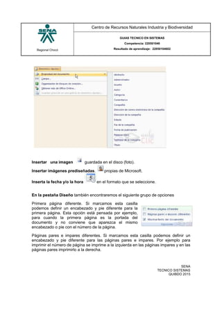 Regional Chocó
Centro de Recursos Naturales Industria y Biodiversidad
GUIAS TECNICO EN SISTEMAS
Competencia: 220501046
Resultado de aprendizaje: 22050104602
SENA
TECNICO SISTEMAS
QUIBDO 2015
Insertar una imagen guardada en el disco (foto).
Insertar imágenes prediseñadas. propias de Microsoft.
Inserta la fecha y/o la hora en el formato que se seleccione.
En la pestaña Diseño también encontraremos el siguiente grupo de opciones
Primera página diferente. Si marcamos esta casilla
podemos definir un encabezado y pie diferente para la
primera página. Esta opción está pensada por ejemplo,
para cuando la primera página es la portada del
documento y no conviene que aparezca el mismo
encabezado o pie con el número de la página.
Páginas pares e impares diferentes. Si marcamos esta casilla podemos definir un
encabezado y pie diferente para las páginas pares e impares. Por ejemplo para
imprimir el número de página se imprime a la izquierda en las páginas impares y en las
páginas pares imprimirlo a la derecha.
 