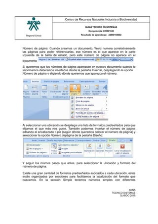 Regional Chocó
Centro de Recursos Naturales Industria y Biodiversidad
GUIAS TECNICO EN SISTEMAS
Competencia: 220501046
Resultado de aprendizaje: 22050104602
SENA
TECNICO SISTEMAS
QUIBDO 2015
Número de página: Cuando creamos un documento, Word numera correlativamente
las páginas para poder referenciarlas, ese número es el que aparece en la parte
izquierda de la barra de estado, pero este número de página no aparece en el
documento
Si queremos que los números de página aparezcan en nuestro documento cuando lo
imprimamos deberemos insertarlos desde la pestaña Insertar, desplegando la opción
Número de página y eligiendo dónde queremos que aparezca el número.
Al seleccionar una ubicación se despliega una lista de formatos prediseñados para que
elijamos el que más nos guste. También podemos insertar el número de página
editando el encabezado o pie (según dónde queremos colocar el número de página) y
seleccionar la opción Número depágina de la pestaña Diseño:
Y seguir los mismos pasos que antes, para seleccionar la ubicación y formato del
número de página.
Existe una gran cantidad de formatos prediseñados asociados a cada ubicación, estos
están organizados por secciones para facilitarnos la localización del formato que
buscamos. En la sección Simple tenemos números simples con diferentes
 