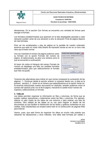 Regional Chocó
Centro de Recursos Naturales Industria y Biodiversidad
GUIAS TECNICO EN SISTEMAS
Competencia: 220501046
Resultado de aprendizaje: 22050104602
SENA
TECNICO SISTEMAS
QUIBDO 2015
alineaciones. En la sección Con formas se encuentra una variedad de formas para
escoger el formato.
Los formatos predeterminados que aparecen en la lista desplegable asociada a cada
ubicación pueden variar de una ubicación a otra, la ubicación Final de página dispone
de más formatos.
Para ver los encabezados y pies de página en la pantalla de nuestro ordenador
tenemos que estar en modo vista Diseño de Impresión donde se ven en un tono más
claro que el texto normal.
Una vez insertado el número de página podemos variar
su formato con la opción Formato del número de
página. Al seleccionarla, se abre una ventana como la
que se encuentra a continuación.
Al hacer clic sobre el triángulo del campo Formato de
número se despliega una lista con posibles formatos
predeterminados para que seleccionemos el formato
que más nos guste.
Tenemos dos alternativas para indicar en qué número empezará la numeración de las
páginas: 1.- Continuar desde la sección anterior (o empezar desde uno, si ésta es la
primera; sección). 2. Iniciar en el número que especifiquemos en la opción Iniciar en:
Si tenemos estructurado nuestro documento en capítulos, también podemos incluir el
número del capítulo junto con el de la página, marcando la casilla Incluir número de
Capítulo y seleccionando un formato.
5. TABLAS
Las tablas permiten organizar la información en filas y columnas, de forma que se
pueden realizar operaciones y tratamientos sobre las filas y columnas. Por ejemplo,
obtener el valor medio de los datos de una columna o para ordenar una lista de
nombres. Otra utilidad de las tablas es su uso para mejorar el diseño de los
documentos ya que facilitan la distribución de los textos y gráficos contenidos en sus
casillas. Esta característica se emplea sobre todo en la construcción de páginas Web
para Internet
Vemos, pues, que esta forma de organizar los datos es mucho más potente que
utilizando las tabulaciones u otros métodos. Una tabla está formada por celdas o
 