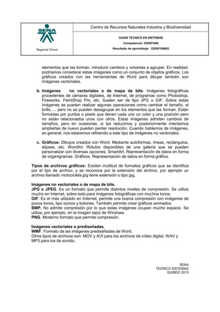 Regional Chocó
Centro de Recursos Naturales Industria y Biodiversidad
GUIAS TECNICO EN SISTEMAS
Competencia: 220501046
Resultado de aprendizaje: 22050104602
SENA
TECNICO SISTEMAS
QUIBDO 2015
elementos que las forman, introducir cambios y volverlas a agrupar. En realidad,
podríamos considerar estas imágenes como un conjunto de objetos gráficos. Los
gráficos creados con las herramientas de Word para dibujar también son
imágenes vectoriales.
b. Imágenes no vectoriales o de mapa de bits: Imágenes fotográficas
procedentes de cámaras digitales, de Internet, de programas como Photoshop,
Fireworks, PaintShop Pro, etc. Suelen ser de tipo JPG o GIF. Sobre estas
imágenes se pueden realizar algunas operaciones como cambiar el tamaño, el
brillo,..., pero no se pueden desagrupar en los elementos que las forman. Están
formadas por puntos o pixels que tienen cada uno un color y una posición pero
no están relacionados unos con otros. Estas imágenes admiten cambios de
tamaños, pero en ocasiones, si las reducimos y posteriormente intentamos
ampliarlas de nuevo pueden perder resolución. Cuando hablemos de imágenes,
en general, nos estaremos refiriendo a este tipo de imágenes no vectoriales.
c. Gráficos: Dibujos creados con Word. Mediante autoformas, líneas, rectángulos,
elipses, etc. WordArt. Rótulos disponibles de una galería que se pueden
personalizar con diversas opciones. SmartArt. Representación de datos en forma
de organigramas. Gráficos. Representación de datos en forma gráfica.
Tipos de archivos gráficos: Existen multitud de formatos gráficos que se identifica
por el tipo de archivo, y se reconoce por la extensión del archivo, por ejemplo un
archivo llamado motocicleta.jpg tiene extensión o tipo jpg,
Imágenes no vectoriales o de mapa de bits.
JPG o JPEG. Es un formato que permite distintos niveles de compresión. Se utiliza
mucho en Internet, sobre todo para imágenes fotográficas con muchos tonos.
GIF. Es el más utilizado en Internet, permite una buena compresión con imágenes de
pocos tonos, tipo iconos y botones. También permite crear gráficos animados.
BMP. No admite compresión por lo que estas imágenes ocupan mucho espacio. Se
utiliza, por ejemplo, en la imagen tapiz de Windows.
PNG. Moderno formato que permite compresión.
Imágenes vectoriales o prediseñadas.
WMF. Formato de las imágenes prediseñadas de Word.
Otros tipos de archivos son: MOV y AVI para los archivos de vídeo digital. WAV y
MP3 para los de sonido.
 