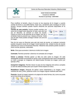 Regional Chocó
Centro de Recursos Naturales Industria y Biodiversidad
GUIAS TECNICO EN SISTEMAS
Competencia: 220501046
Resultado de aprendizaje: 22050104602
SENA
TECNICO SISTEMAS
QUIBDO 2015
Para modificar el tamaño, situar el cursor en las esquinas de la imagen y cuando
cambie de forma a una doble flecha, hacer clic y arrastrarlo para conseguir el nuevo
tamaño. Aunque también puedes hacerlo utilizando las opciones disponibles en la
sección
Tamaño de esta pestaña: Incluso puedes recortar una
zona de la imagen para desechar el resto, para ello haz
clic en Recortar, se activará el modo de recorte.
Coloca el cursor en las esquinas de la imagen, haz clic y
arrástralo hasta la posición que deseas enmarcar. Verás
que de este modo puedes conseguir extraer una zona de
la imagen.
.
Haz clic de nuevo en Recortar para salir del modo de recorte, en cualquier momento
puedes recuperar zonas de la imagen inicial haciendo más amplia la zona de recorte
utilizando de nuevo la herramienta Recortar. Mediante esta pestaña podrás acceder a
otras muchas opciones, veámoslas:
Brillo. Sirve para aumentar o disminuir el brillo de la imagen.
Contraste. Permite aumentar o disminuir el contraste de la imagen.
Volver a colorear. Permite aplicar un filtro de color sobre la imagen. En este
desplegable también encontrarás la opción Color transparente para hacer transparente
un color a escoger en imágenes con determinados formatos de imagen (como por
ejemplo JPG).
Comprimir imágenes. Permite reducir el peso de las imágenes del archivo completo
(o solo las seleccionadas) para que ocupen menos espacio en disco.
Restablecer imagen. Después de aplicar varios tratamientos a la imagen, como
cambios de color y brillo, podemos volver a la imagen original mediante este botón.
Posición. Ajusta la imagen respecto a la página de varias formas, tal y como se puede
ver en los iconos de la ventana.
 