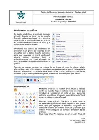 Regional Chocó
Centro de Recursos Naturales Industria y Biodiversidad
GUIAS TECNICO EN SISTEMAS
Competencia: 220501046
Resultado de aprendizaje: 22050104602
SENA
TECNICO SISTEMAS
QUIBDO 2015
Añadir texto a los gráficos
Se puede añadir texto a un dibujo mediante
el botón Cuadro de texto de la pestaña
Formato, deberemos hacer clic y arrastrar
para dibujar el cuadro de texto en la zona
en la que queremos insertar el texto, y a
continuación insertar el texto.
Otra forma más cómoda de añadir texto en
el interior de un gráfico es haciendo clic en
el gráfico con el botón derecho del ratón,
para que aparezca el menú contextual,
elegirla opción Modificar texto y
automáticamente nos creará el cuadro de
texto ajustándolo al espacio disponible en el
gráfico.
También se pueden cambiar los colores de las líneas, el color de relleno, añadir
efectos de sombra y 3D, estas modificaciones se pueden realizar a partir de la pestaña
Formato. Con estos iconos de la barra de dibujo se pueden realizar muchas de las
acciones que ya vimos para las imágenes, además de estilos rápidos y de forma.
Insertar Word Art
Mediante WordArt se pueden crear títulos y rótulos
dentro de nuestra hoja de cálculo. Sólo tenemos que
introducir o seleccionar el texto al que queremos
aplicarle un estilo de WordArt y automáticamente Word
creará un objeto gráfico WordArt.
Una vez hemos aplicado WordArt a un texto, dejamos
de tener texto y pasamos a tener un gráfico, esto quiere
decir que, por ejemplo, el corrector ortográfico no
detectará un error en un texto WordArt, y también que
el texto WordArt seguirá las reglas de alineación de los
gráficos.
Para iniciar Word Art hacemos clic en el botón Word Art
 