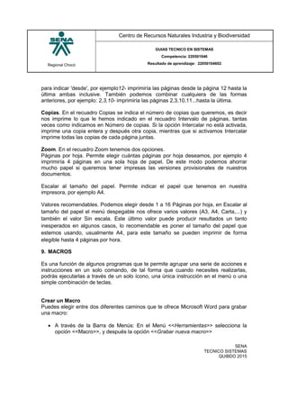 Regional Chocó
Centro de Recursos Naturales Industria y Biodiversidad
GUIAS TECNICO EN SISTEMAS
Competencia: 220501046
Resultado de aprendizaje: 22050104602
SENA
TECNICO SISTEMAS
QUIBDO 2015
para indicar 'desde', por ejemplo12- imprimiría las páginas desde la página 12 hasta la
última ambas inclusive. También podemos combinar cualquiera de las formas
anteriores, por ejemplo: 2,3,10- imprimiría las páginas 2,3,10,11...hasta la última.
Copias. En el recuadro Copias se indica el número de copias que queremos, es decir
nos imprime lo que le hemos indicado en el recuadro Intervalo de páginas, tantas
veces como indicamos en Número de copias. Si la opción Intercalar no está activada,
imprime una copia entera y después otra copia, mientras que si activamos Intercalar
imprime todas las copias de cada página juntas.
Zoom. En el recuadro Zoom tenemos dos opciones.
Páginas por hoja. Permite elegir cuántas páginas por hoja deseamos, por ejemplo 4
imprimiría 4 páginas en una sola hoja de papel. De este modo podemos ahorrar
mucho papel si queremos tener impresas las versiones provisionales de nuestros
documentos.
Escalar al tamaño del papel. Permite indicar el papel que tenemos en nuestra
impresora, por ejemplo A4.
Valores recomendables. Podemos elegir desde 1 a 16 Páginas por hoja, en Escalar al
tamaño del papel el menú despegable nos ofrece varios valores (A3, A4, Carta,...) y
también el valor Sin escala. Este último valor puede producir resultados un tanto
inesperados en algunos casos, lo recomendable es poner el tamaño del papel que
estemos usando, usualmente A4, para este tamaño se pueden imprimir de forma
elegible hasta 4 páginas por hora.
9. MACROS
Es una función de algunos programas que te permite agrupar una serie de acciones e
instrucciones en un solo comando, de tal forma que cuando necesites realizarlas,
podrás ejecutarlas a través de un solo ícono, una única instrucción en el menú o una
simple combinación de teclas.
Crear un Macro
Puedes elegir entre dos diferentes caminos que te ofrece Microsoft Word para grabar
una macro:
 A través de la Barra de Menús: En el Menú <<Herramientas>> selecciona la
opción <<Macro>>, y después la opción <<Grabar nueva macro>>
 