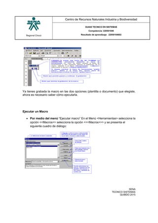 Regional Chocó
Centro de Recursos Naturales Industria y Biodiversidad
GUIAS TECNICO EN SISTEMAS
Competencia: 220501046
Resultado de aprendizaje: 22050104602
SENA
TECNICO SISTEMAS
QUIBDO 2015
Ya tienes grabada la macro en las dos opciones (plantilla o documento) que elegiste,
ahora es necesario saber cómo ejecutarla.
Ejecutar un Macro
 Por medio del menú “Ejecutar macro” En el Menú <Herramientas> selecciona la
opción <<Macros>> selecciona la opción <<<Macros>>> y se presenta el
siguiente cuadro de diálogo:
 