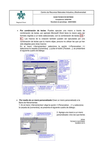 Regional Chocó
Centro de Recursos Naturales Industria y Biodiversidad
GUIAS TECNICO EN SISTEMAS
Competencia: 220501046
Resultado de aprendizaje: 22050104602
SENA
TECNICO SISTEMAS
QUIBDO 2015
 Por combinación de teclas: Puedes ejecutar una macro a través de
combinación de teclas, por ejemplo Microsoft Word tiene la macro para dar
formato negritas a un texto seleccionado, con la combinación de teclas Ctrl +
N . Las macros de tu creación también pueden ser ejecutadas por una
combinación de teclas que tu mismo elijas; procura no utilizar las que ya han
sido elegidas para otras macros:
En el menú <Herramientas> selecciona la opción <<Personalizar…>>
selecciona la carpeta [Comandos], y pulsa el botón [Teclado…], se presentará
el siguiente cuadro de diálogo:
 Por medio de un menú personalizado Crear un menú personalizado a la
Barra de Herramientas
1. En el menú <Herramientas> elige la opción <<Personalizar…>> y selecciona
la carpeta de [comandos], se presenta el siguiente cuadro de diálogo:
2. Agrega una macro a un menú
personalizado: Una vez que tienes
 