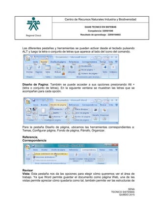 Regional Chocó
Centro de Recursos Naturales Industria y Biodiversidad
GUIAS TECNICO EN SISTEMAS
Competencia: 220501046
Resultado de aprendizaje: 22050104602
SENA
TECNICO SISTEMAS
QUIBDO 2015
Las diferentes pestañas y herramientas se pueden activar desde el teclado pulsando
ALT y luego la letra o conjunto de letras que aparece al lado del icono del comando.
Diseño de Pagina: También se puede acceder a sus opciones presionando Alt +
(letra o conjunto de letras). En la siguiente ventana se muestran las letras que se
acompañan para cada opción.
Para la pestaña Diseño de página, ubicamos las herramientas correspondientes a:
Temas, Configurar página, Fondo de página, Párrafo, Organizar.
Referencia,
Correspondencia
Revisar
Vista: Esta pestaña nos da las opciones para elegir cómo queremos ver el área de
trabajo. Ya que Word permite guardar el documento como página Web, una de las
vistas permite apreciar cómo quedaría como tal, también permite ver las estructuras de
 