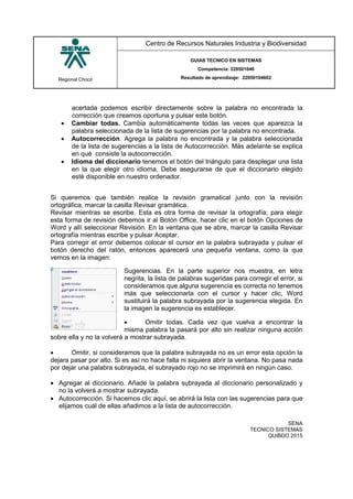 Regional Chocó
Centro de Recursos Naturales Industria y Biodiversidad
GUIAS TECNICO EN SISTEMAS
Competencia: 220501046
Resultado de aprendizaje: 22050104602
SENA
TECNICO SISTEMAS
QUIBDO 2015
acertada podemos escribir directamente sobre la palabra no encontrada la
corrección que creamos oportuna y pulsar este botón.
 Cambiar todas. Cambia automáticamente todas las veces que aparezca la
palabra seleccionada de la lista de sugerencias por la palabra no encontrada.
 Autocorrección. Agrega la palabra no encontrada y la palabra seleccionada
de la lista de sugerencias a la lista de Autocorrección. Más adelante se explica
en qué consiste la autocorrección.
 Idioma del diccionario tenemos el botón del triángulo para desplegar una lista
en la que elegir otro idioma. Debe asegurarse de que el diccionario elegido
esté disponible en nuestro ordenador.
Si queremos que también realice la revisión gramatical junto con la revisión
ortográfica, marcar la casilla Revisar gramática.
Revisar mientras se escribe. Esta es otra forma de revisar la ortografía; para elegir
esta forma de revisión debemos ir al Botón Office, hacer clic en el botón Opciones de
Word y allí seleccionar Revisión. En la ventana que se abre, marcar la casilla Revisar
ortografía mientras escribe y pulsar Aceptar.
Para corregir el error debemos colocar el cursor en la palabra subrayada y pulsar el
botón derecho del ratón, entonces aparecerá una pequeña ventana, como la que
vemos en la imagen:
Sugerencias. En la parte superior nos muestra, en letra
negrita, la lista de palabras sugeridas para corregir el error, si
consideramos que alguna sugerencia es correcta no tenemos
más que seleccionarla con el cursor y hacer clic, Word
sustituirá la palabra subrayada por la sugerencia elegida. En
la imagen la sugerencia es establecer.
 Omitir todas. Cada vez que vuelva a encontrar la
misma palabra la pasará por alto sin realizar ninguna acción
sobre ella y no la volverá a mostrar subrayada.
 Omitir, si consideramos que la palabra subrayada no es un error esta opción la
dejara pasar por alto. Si es así no hace falta ni siquiera abrir la ventana. No pasa nada
por dejar una palabra subrayada, el subrayado rojo no se imprimirá en ningún caso.
 Agregar al diccionario. Añade la palabra subrayada al diccionario personalizado y
no la volverá a mostrar subrayada.
 Autocorrección. Si hacemos clic aquí, se abrirá la lista con las sugerencias para que
elijamos cuál de ellas añadimos a la lista de autocorrección.
 