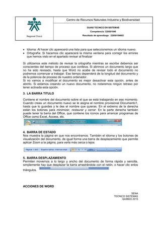 Regional Chocó
Centro de Recursos Naturales Industria y Biodiversidad
GUIAS TECNICO EN SISTEMAS
Competencia: 220501046
Resultado de aprendizaje: 22050104602
SENA
TECNICO SISTEMAS
QUIBDO 2015
 Idioma: Al hacer clic aparecerá una lista para que seleccionemos un idioma nuevo.
 Ortografía: Si hacemos clic aparecerá la misma ventana para corregir los errores
que hemos visto en el apartado revisar al finalizar
Si utilizamos este método de revisar la ortografía mientras se escribe debemos ser
conscientes del tiempo de proceso que conlleva. Si abrimos un documento largo que
no ha sido revisado, hasta que Word no acabe de revisar todo el documento no
podremos comenzar a trabajar. Ese tiempo dependerá de la longitud del documento y
de la potencia de proceso de nuestro ordenador.
Si no vamos a modificar el documento es mejor desactivar esta opción, antes de
abrirlo. Si estamos creando un nuevo documento, no notaremos ningún retraso por
tener activada esta opción.
3. LA BARRA TITULO
Contiene el nombre del documento sobre el que se está trabajando en ese momento.
Cuando creas un documento nuevo se le asigna el nombre provisional Documento1,
hasta que lo guardes y le des el nombre que quieras. En el extremo de la derecha
están los botones para minimizar, restaurar y cerrar. En la parte derecha también
puede tener la barra del Office, que contiene los iconos para arrancar programas de
Office como Excel, Access, etc.
4. BARRA DE ESTADO
Nos muestra la página en que nos encontramos. También el idioma y los botones de
visualización del documento, de igual forma una barra de desplazamiento que permite
aplicar Zoom a la página, para verla más cerca o lejos
5. BARRA DESPLAZAMIENTO
Permiten movernos a lo largo y ancho del documento de forma rápida y sencilla,
simplemente hay que desplazar la barra arrastrándola con el ratón, o hacer clic enlos
triángulos.
ACCIONES DE WORD
 