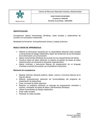 Regional Chocó
Centro de Recursos Naturales Industria y Biodiversidad
GUIAS TECNICO EN SISTEMAS
Competencia: 220501046
Resultado de aprendizaje: 22050104602
SENA
TECNICO SISTEMAS
QUIBDO 2015
IDENTIFICACION
Competencia: Aplicar herramientas ofimáticas, redes sociales y colaborativas de
acuerdo con el proyecto a desarrollar
Modalidad de formación: Acompañamiento directo y trabajo autónomo.
RESULTADOS DE APRENDIZAJE:
 Obtener la información requerida por su especialidad utilizando redes sociales
y herramientas de trabajo colaborativo según las tendencias de las tecnologías
de la información y la comunicación.
 Aplicar herramientas ofimáticas de acuerdo con los requerimientos del cliente
 Construir bases de datos utilizando un sistema de gestión de bases de datos
relacional para uso personal en pequeñas organizaciones.
 Aplicar controles y estructuras básicas de programación de un lenguaje
orientado a eventos de acuerdo con el problema a solucionar.
Elemento de competencia:
 Realizar informes utilizando gráficos, tablas, macros y funciones básicas de la
hoja de cálculo.
 Elaborar presentaciones aplicando las funcionalidades del programa de
presentación de diapositivas.
 Crear una base de datos relacional.
 Resolver un problema utilizando un lenguaje de programación orientado a
eventos, manejador de bases de datos y herramientas ofimáticas.
 Utilizar herramientas de trabajo colaborativo.
 Crear redes sociales.
 Participar en redes sociales.
 